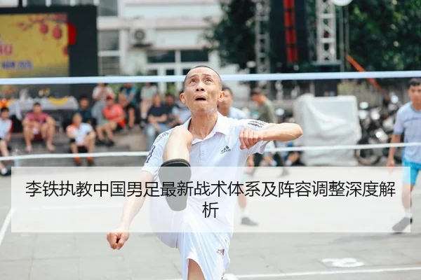 李铁执教中国男足最新战术体系及阵容调整深度解析